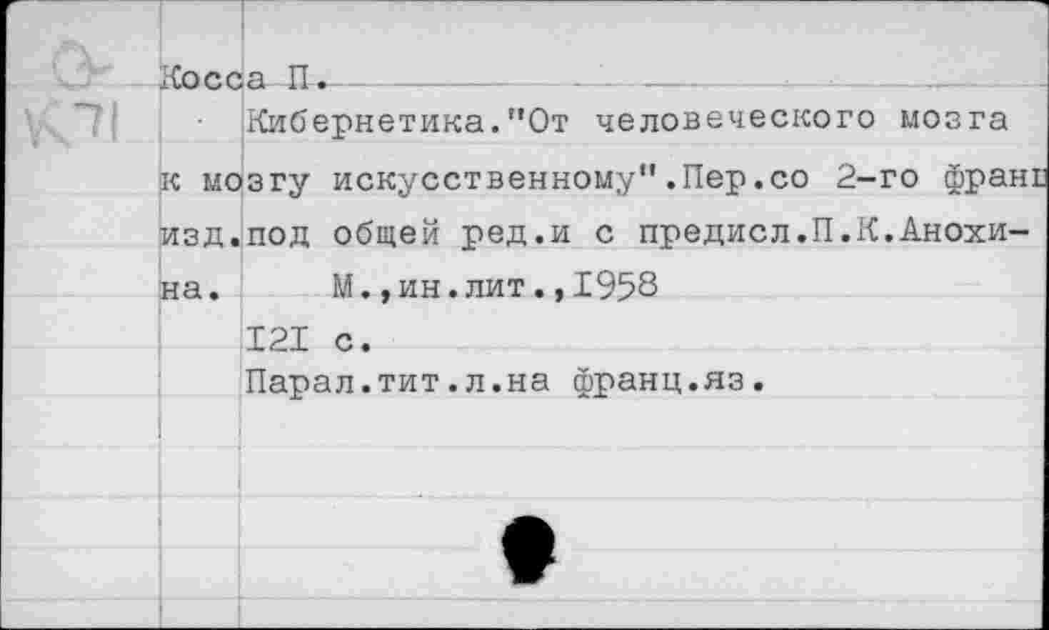 ﻿Косса П.--------
Кибернетика."От человеческого к мозгу искусственному".Пер.со 2-изд.под общей ред.и с предисл.П.К на. М.,ин.лит.,1958 121 с. Парал.тит.л.на франц.яз.
мозга
го франт
•Анохи-